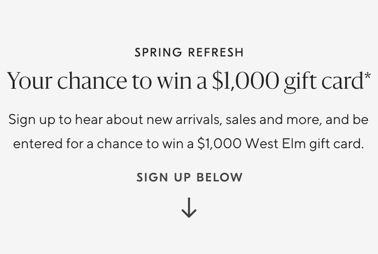 Spring Refresh | Your chance to win a $1000 gift card* | Sign up to hear about new arrivals, sales and be entered for a chance to win a $1000 West Elm gift card. | Sign up below